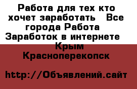 Работа для тех кто хочет заработать - Все города Работа » Заработок в интернете   . Крым,Красноперекопск